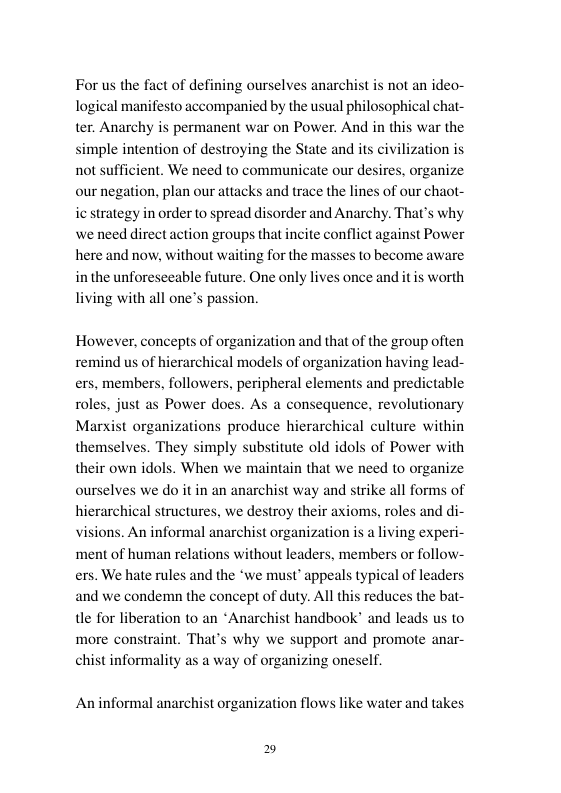 For us the fact of defining ourselves anarchist is not an ideo- logical manifesto accompanied by the usual philosophical chat- ter. Anarchy is permanent war on Power. And in this war the simple intention of destroying the State and its civili not sufficient. We need to communicate our desires, organize our negation, plan our attacks and trace the lines of our chaot- ic strategy in order to spread disorder and Anarchy. That’s why we need direct action groups that incite conflict against Power here and now, without waiting for the masses in the unforeseeable future. One only lives once and itis worth living with all one’s passion.  ation is  (0 become aware  However, concepts of organization and that of the group often remind us of hierarchical models of organization having lead- ers, members, followers, peripheral elements and predictable roles, just as Power does. As a consequence, revolutionary Marxist organizations produce themselves. They simply substitute old idols of Power with their own idols. When we maintain that we need o organize ourselves we do it in an anarchist way and strike all forms of hierarchical structures, we destroy their axioms, roles and di- visions. An informal anarchist organization is a living experi- ‘ment of human relations without leaders, members or follow- ers. We hate rules and the ‘we must’ appeals typical of leaders and we condemn the concept of duty. All thi e for liberation to an *Anarchist handbook” and leads us to more constraint. That’s why we support and promote anar- chist informality as a way of organizing oneself.  at  rarchical culture within  reduces the bat-  An informal anarchist organization flows like water and takes 